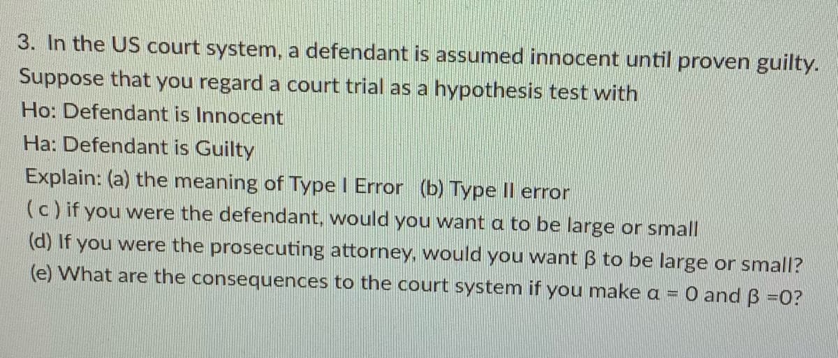 3. In the US court system, a defendant is assumed innocent until proven guilty.
Suppose that you regard a court trial as a hypothesis test with
Ho: Defendant is Innocent
Ha: Defendant is Guilty
Explain: (a) the meaning of Type I Error (b) Type II error
(c) if you were the defendant, would you want a to be large or small
(d) If you were the prosecuting attorney, would you want B to be large or small?
(e) What are the consequences to the court system if you make a = 0 and B =0?
