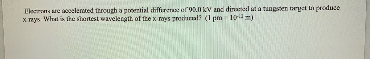 Electrons are accelerated through a potential difference of 90.0 kV and directed at a tungsten target to produce
x-rays. What is the shortest wavelength of the x-rays produced? (1 pm = 10-12 m)
