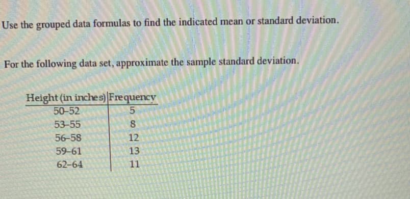 Use the grouped data formulas to find the indicated mean or standard deviation.
For the following data set, approximate the sample standard deviation.
Height (in inches) Frequency
50-52
53-55
56-58
12
59-61
13
62-64
11
E
