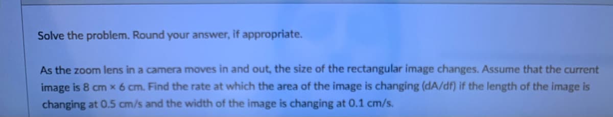 Solve the problem. Round your answer, if appropriate.
As the zoom lens in a camera moves in and out, the size of the rectangular image changes. Assume that the current
image is 8 cm x 6 cm. Find the rate at which the area of the image is changing (dA/df) if the length of the image is
changing at 0.5 cm/s and the width of the image is changing at 0.1 cm/s.
