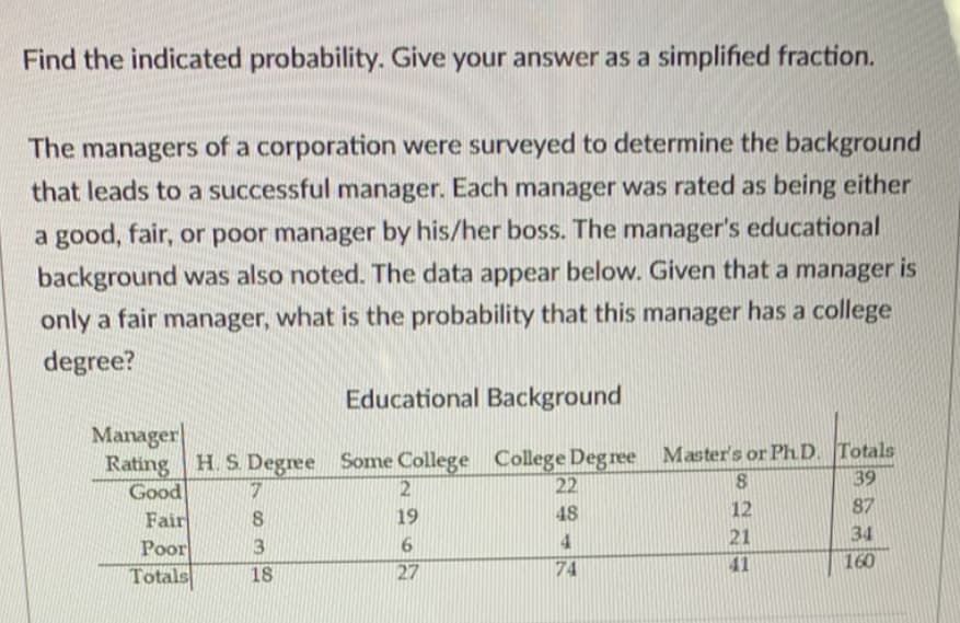 Find the indicated probability. Give your answer as a simplified fraction.
The managers of a corporation were surveyed to determine the background
that leads to a successful manager. Each manager was rated as being either
a good, fair, or poor manager by his/her boss. The manager's educational
background was also noted. The data appear below. Given that a manager is
only a fair manager, what is the probability that this manager has a college
degree?
Educational Background
Manager
Rating H. S Degree Some College College Degree Master's or Ph D. Totals
Good
Fair
Poor
Totals
22
39
48
12
87
19
4
21
34
3
18
27
74
41
160
