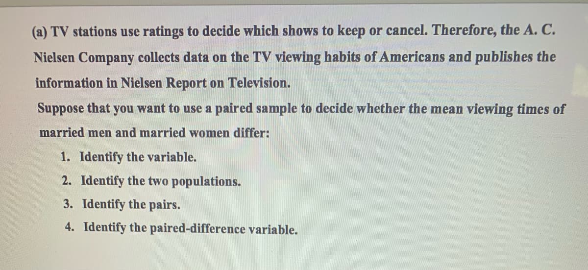 (a) TV stations use ratings to decide which shows to keep or cancel. Therefore, the A. C.
Nielsen Company collects data on the TV viewing habits of Americans and publishes the
information in Nielsen Report on Television.
Suppose that you want to use a paired sample to decide whether the mean viewing times of
married men and married women differ:
1. Identify the variable.
2. Identify the two populations.
3. Identify the pairs.
4. Identify the paired-difference variable.
