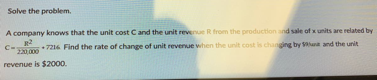Solve the problem.
A company knows that the unit cost C and the unit revenue R from the production and sale of x units are related by
R2
+ 7216 Find the rate of change of unit revenue when the unit cost is changing by $9/unit and the unit
C=
220,000
revenue is $2000.
