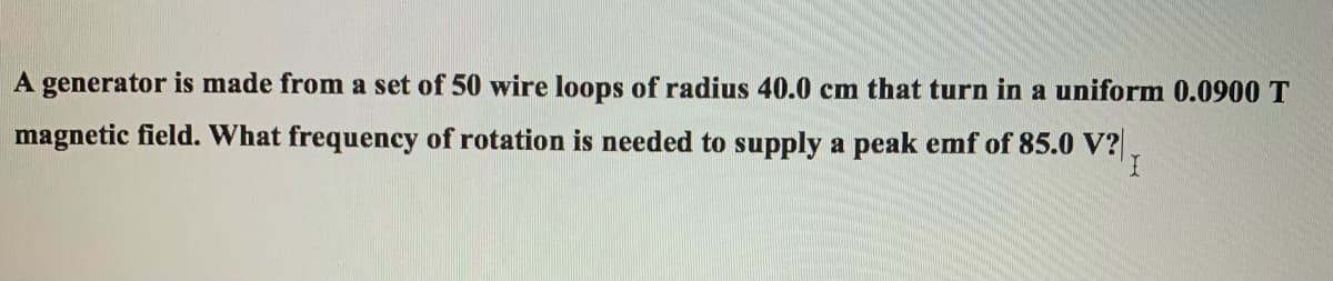 A generator is made from a set of 50 wire loops of radius 40.0 cm that turn in a uniform 0.0900 T
magnetic field. What frequency of rotation is needed to supply a peak emf of 85.0 V?.
