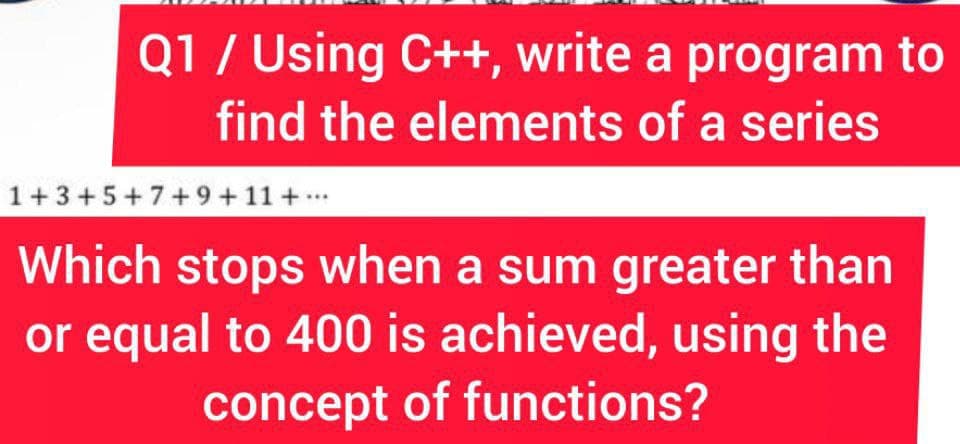 Q1/ Using C++, write a program to
find the elements of a series
1+3+5+7+9+11 +..
Which stops when a sum greater than
or equal to 400 is achieved, using the
concept of functions?
