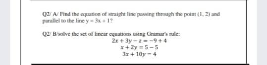 Q2/ A/ Find the equation of straight line passing through the point (1, 2) and
parallel to the line y = 3x + 1?
Q2 B/solve the set of linear equations using Gramar's rule:
2x + 3y –z= -9 + 4
x+ 2y = 5-5
3x + 10y = 4
