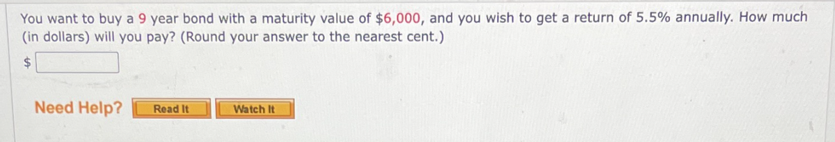 You want to buy a 9 year bond with a maturity value of $6,000, and you wish to get a return of 5.5% annually. How much
(in dollars) will you pay? (Round your answer to the nearest cent.)
24
Need Help?
Read It
Watch It
