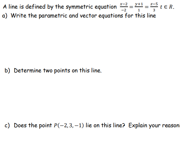 A line is defined by the symmetric equation *=2=+1=2-5 t ER.
-2
1
3
a) Write the parametric and vector equations for this line
b) Determine two points on this line.
c) Does the point P(-2,3,-1) lie on this line? Explain your reasoni