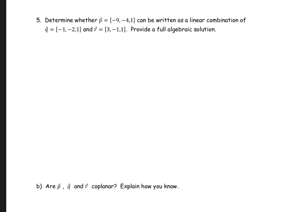 5. Determine whether p = [-9,–4,1] can be written as a linear combination of
q = [-1,-2,1] and i = [3,–1,1]. Provide a full algebraic solution.
b) Are p, å and i coplanar? Explain how you know.
