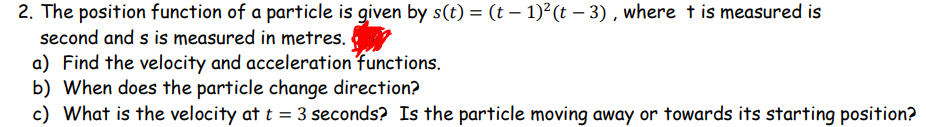 2. The position function of a particle is given by s(t) = (t – 1)²(t – 3) , where t is measured is
second and s is measured in metres.
a) Find the velocity and acceleration functions.
b) When does the particle change direction?
c) What is the velocity at t = 3 seconds? Is the particle moving away or towards its starting position?
