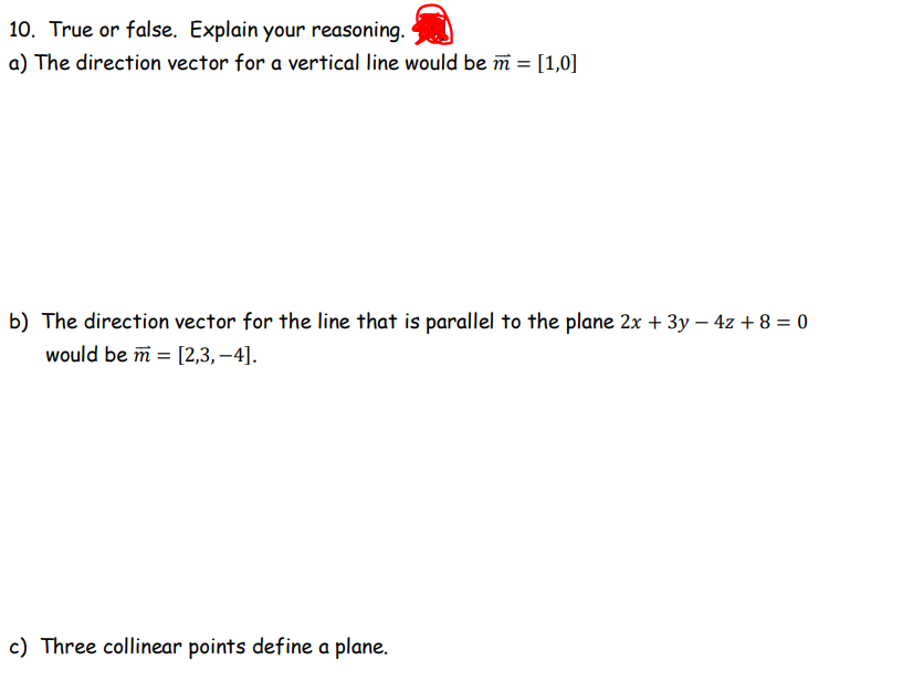 10. True or false. Explain your reasoning.
a) The direction vector for a vertical line would be m = [1,0]
b) The direction vector for the line that is parallel to the plane 2x + 3y - 4z + 8 = 0
would be m = [2,3,-4].
c) Three collinear points define a plane.