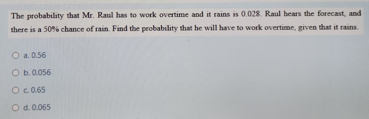 The probability that Mr. Raul has to work overtime and it rains is 0.028. Raul hears the forecast, and
there is a 50% chance of rain. Find the probability that he will have to work overtime, given that it rains.
O a. 0.56
O b. 0.056
O c. 0.65
O d. 0.065
