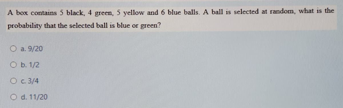 A box contains 5 black, 4 green, 5 yellow and 6 blue balls. A ball is selected at random, what is the
probability that the selected ball is blue or green?
O a. 9/20
O b. 1/2
O c. 3/4
O d. 11/20
