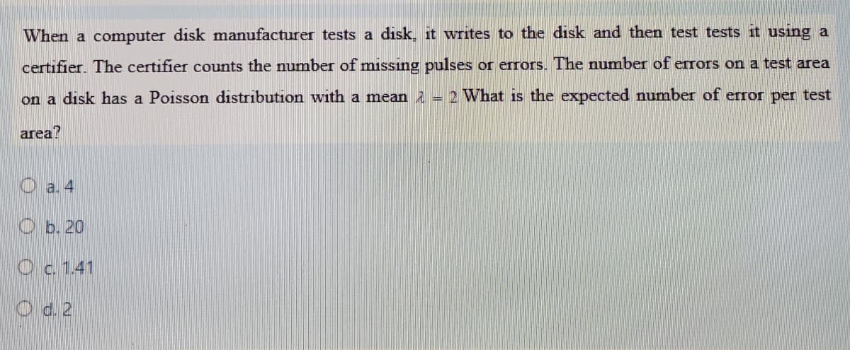 When a computer disk manufacturer tests a disk, it writes to the disk and then test tests it usıng a
certifier. The certifier counts the number of missing pulses or errors. The number of erors on a test area
on a disk has a Poisson distribution with a mean 2 = 2 What is the expected number of error per test
area?
a. 4
O b. 20
Oc. 1.41
O d. 2
