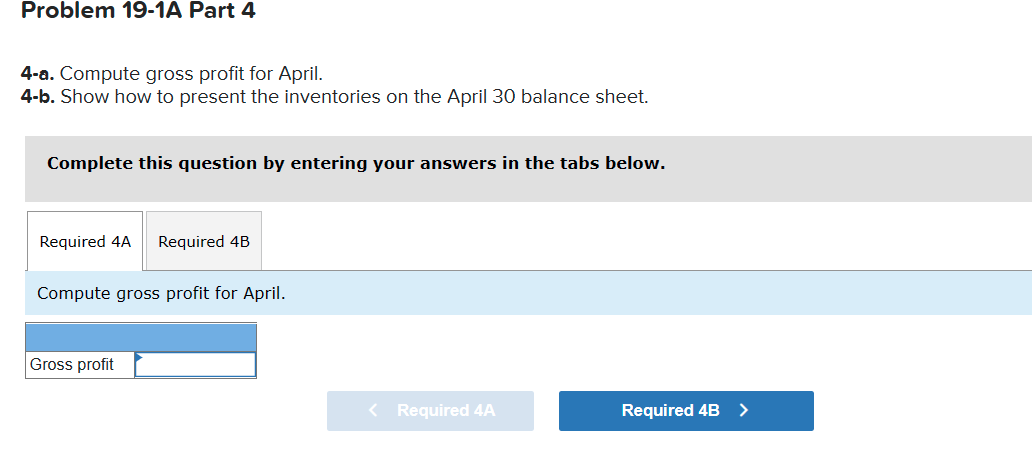 Problem 19-1A Part 4
4-a. Compute gross profit for April.
4-b. Show how to present the inventories on the April 30 balance sheet.
Complete this question by entering your answers in the tabs below.
Required 4A
Required 4B
Compute gross profit for April.
Gross profit
< Required 4A
Required 4B >
