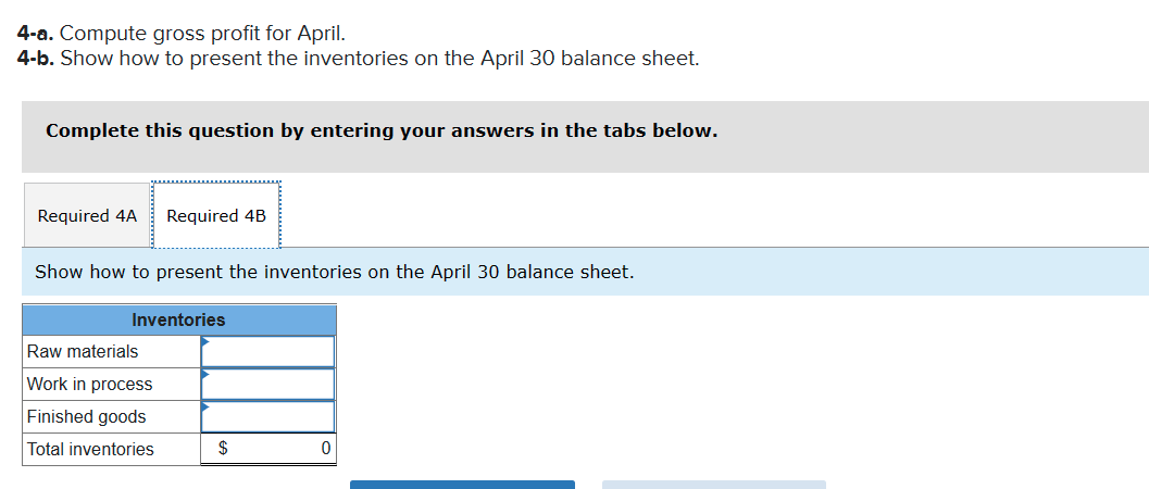 4-a. Compute gross profit for April.
4-b. Show how to present the inventories on the April 30 balance sheet.
Complete this question by entering your answers in the tabs below.
Required 4A
Required 4B
Show how to present the inventories on the April 30 balance sheet.
Inventories
Raw materials
Work in process
Finished goods
Total inventories
$
