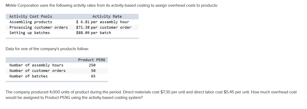 Mirkle Corporation uses the following activity rates from its activity-based costing to assign overhead costs to products:
Activity Cost Pools
Assembling products
Processing customer orders
Setting up batches
Activity Rate
$ 6.81 per assembly hour
$71.38 per customer order
$88.09 per batch
Data for one of the company's products follow:
Product P59G
Number of assembly hours
250
Number of customer orders
50
Number of batches
65
The company produced 4,000 units of product during the period. Direct materials cost $7.30 per unit and direct labor cost $5.45 per unit. How much overhead cost
would be assigned to Product P59G using the activity-based costing system?

