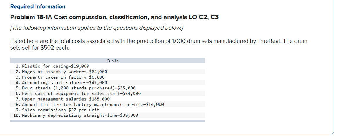 Required information
Problem 18-1A Cost computation, classification, and analysis LO C2, C3
[The following information applies to the questions displayed below.]
Listed here are the total costs associated with the production of 1,000 drum sets manufactured by TrueBeat. The drum
sets sell for $502 each.
Costs
1. Plastic for casing-$19,000
2. Wages of assembly workers-$84,000
3. Property taxes on factory-$6,000
4. Accounting staff salaries-$41,000
5. Drum stands (1,000 stands purchased)-$35,000
6. Rent cost of equipment for sales staff-$24,000
7. Upper management salaries-$185,000
8. Annual flat fee for factory maintenance service-$14,000
9. Sales commissions-$27 per unit
10. Machinery depreciation, straight-line-$39,000
