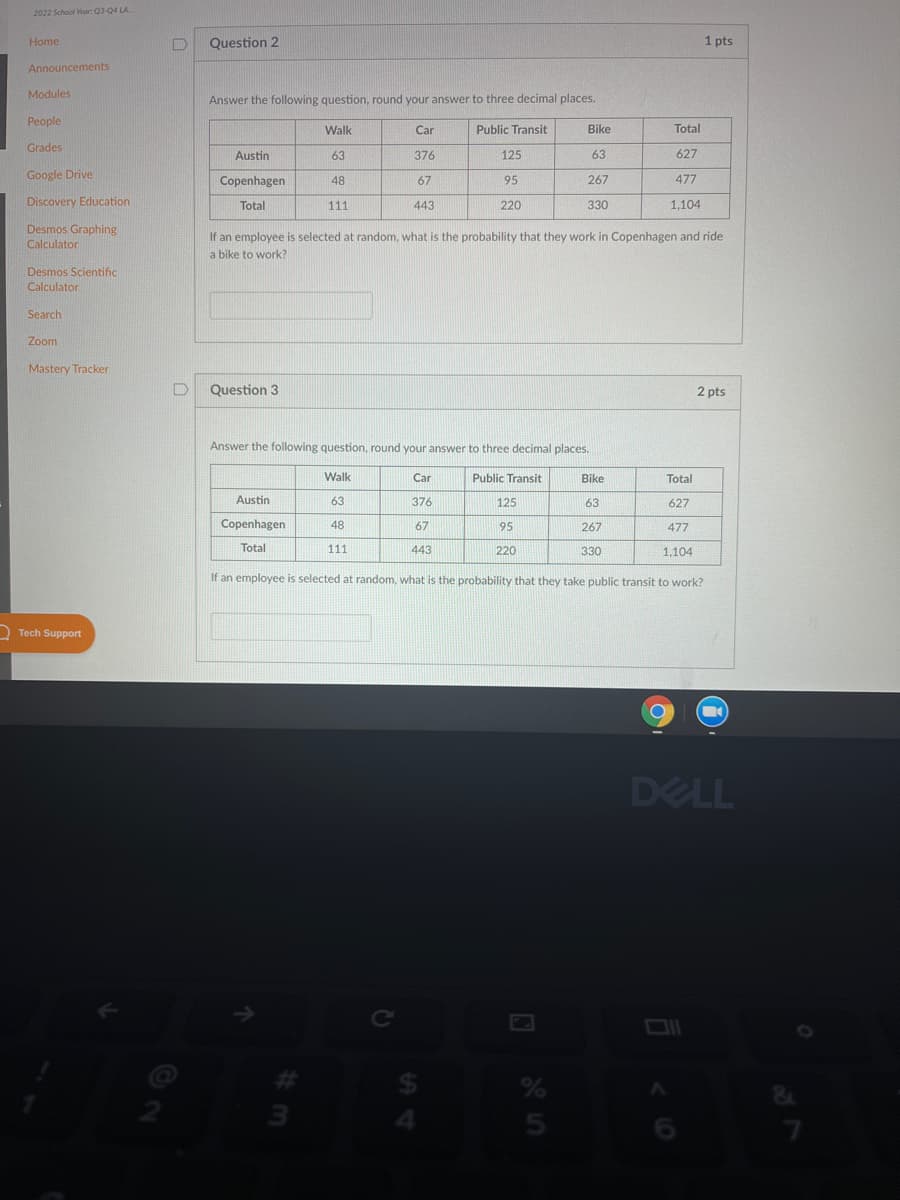 2022 School Year Q3-04 LA.
Home
Question 2
1 pts
Announcements
Modules
Answer the following question, round your answer to three decimal places.
People
Walk
Car
Public Transit
Bike
Total
Grades
Austin
63
376
125
63
627
Google Drive
477
Copenhagen
48
67
95
267
Discovery Education
Total
111
443
220
330
1,104
Desmos Graphing
If an employee is selected at random, what is the probability that they work in Copenhagen and ride
Calculator
a bike to work?
Desmos Scientific
Calculator
Search
Zoom
Mastery Tracker
Question 3
2 pts
Answer the following question, round your answer to three decimal places.
Walk
Car
Public Transit
Bike
Total
Austin
63
376
125
63
627
Copenhagen
48
67
95
267
477
Total
111
443
220
330
1,104
If an employee is selected at random, what is the probability that they take public transit to work?
D Tech Support
DELL
