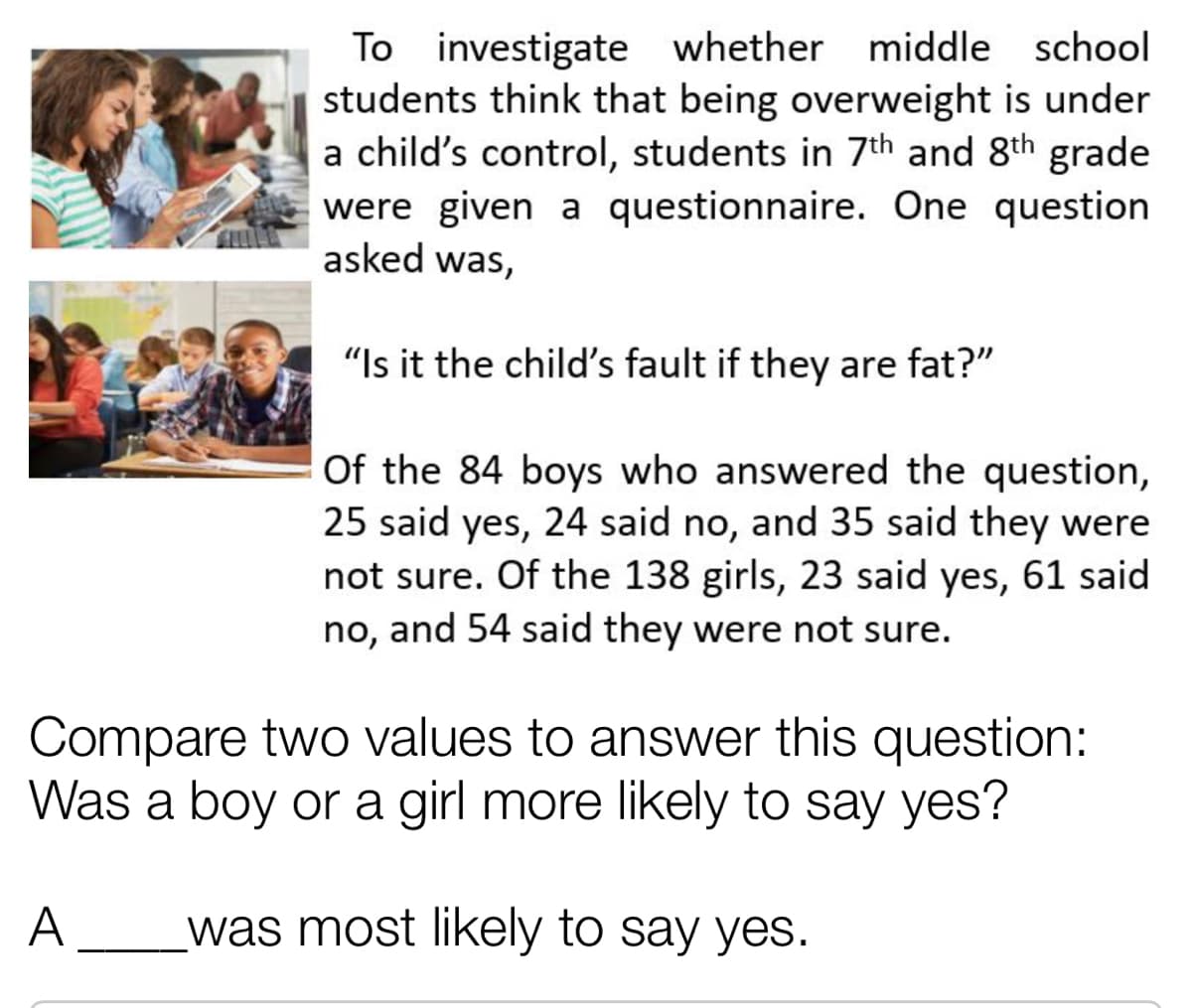 To investigate whether middle school
students think that being overweight is under
a child's control, students in 7th and 8th grade
were given a questionnaire. One question
asked was,
"Is it the child's fault if they are fat?"
Of the 84 boys who answered the question,
25 said yes, 24 said no, and 35 said they were
not sure. Of the 138 girls, 23 said yes, 61 said
no, and 54 said they were not sure.
Compare two values to answer this question:
Was a boy or a girl more likely to say yes?
A
was most likely to say yes.
