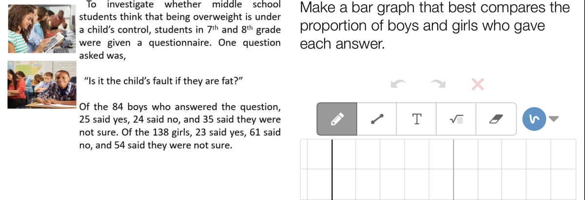 To investigate whether
middle school
Make a bar graph that best compares the
proportion of boys and girls who gave
each answer.
students think that being overweight is under
a child's control, students in 7th and 8th grade
were given a questionnaire. One question
asked was,
"Is it the child's fault if they are fat?"
Of the 84 boys who answered the question,
25 said yes, 24 said no, and 35 said they were
not sure. Of the 138 girls, 23 said yes, 61 said
no, and 54 said they were not sure.
T
ID
