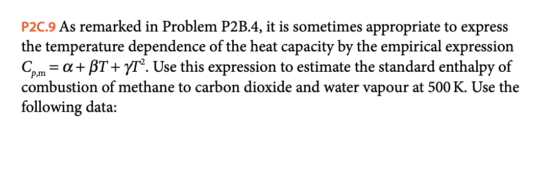 P2C.9 As remarked in Problem P2B.4, it is sometimes appropriate to express
the temperature dependence of the heat capacity by the empirical expression
Cm = a+ BT + YT°. Use this expression to estimate the standard enthalpy of
P,m
combustion of methane to carbon dioxide and water vapour at 500 K. Use the
following data:
