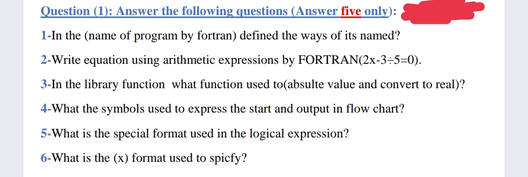 Question (1): Answer the following questions (Answer five only):
1-In the (name of program by fortran) defined the ways of its named?
2-Write equation using arithmetic expressions by FORTRAN(2x-3÷5=0).
3-In the library function what function used to(absulte value and convert to real)?
4-What the symbols used to express the start and output in flow chart?
5-What is the special format used in the logical expression?
6-What is the (x) format used to spicfy?

