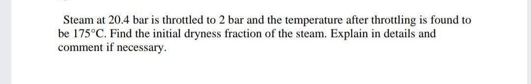 Steam at 20.4 bar is throttled to 2 bar and the temperature after throttling is found to
be 175°C. Find the initial dryness fraction of the steam. Explain in details and
comment if necessary.
