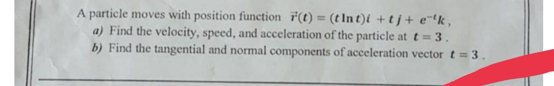 A particle moves with position function F(t) = (t Int)i +tj+ e tk,
a) Find the velocity, speed, and acceleration of the particle at t = 3.
b) Find the tangential and normal components of acceleration vector t 3 .
