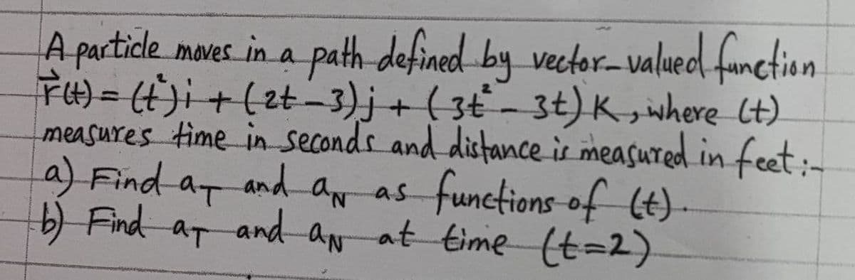 A partide moves in a path defined by vector-valaued fanction
F4)= (t)i+(zt-3)j+ ( 3t - 3t) K,iwhere lt)
measures time in seconds and distance is measured in feet:-
aN as functions-of (t).
and aN
%3D
a) Find aT and an as
b) Find at
at time (t=2)
