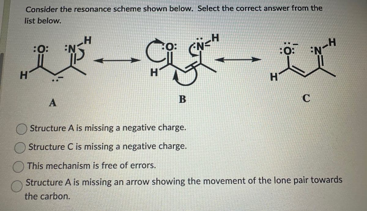 Consider the resonance scheme shown below. Select the correct answer from the
list below.
H
itag u
:0:
N-H
H
H
C
H
:0: N
A
O: N
CN=H
B
Structure A is missing a negative charge.
Structure C is missing a negative charge.
This mechanism is free of errors.
Structure A is missing an arrow showing the movement of the lone pair towards
the carbon.