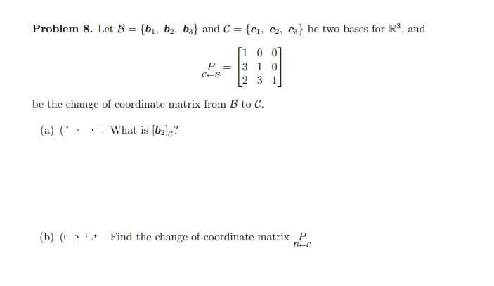 Problem 8. Let B = {b1, b2, b3} and C = {cı, C2, C3} be two bases for R, and
%3D
[1 0 07
3 1 0
2 3 1
CEB
be the change-of-coordinate matrix from B to C.
(a) (
What is [ba]c?
(b) (? Find the change-of-coordinate matrix P
BEC
