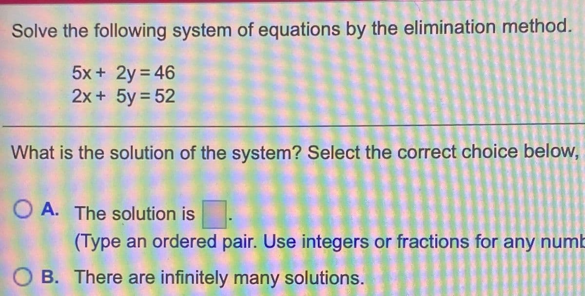 Solve the following system of equations by the elimination method.
5x + 2y = 46
2x + 5y = 52
What is the solution of the system? Select the correct choice below,
O A. The solution is
(Type an ordered pair. Use integers or fractions for any numb
O B. There are infinitely many solutions.
