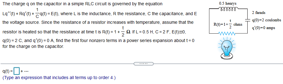 0.5 henrys
lellll
The charge q on the capacitor in a simple RLC circuit is governed by the equation
1
Lq"(t) + Rq'(t) + (t) = E(t), where L is the inductance, R the resistance, C the capacitance, and E
2 farads
t
q(0)=2 coulombs
the voltage source. Since the resistance of a resistor increases with temperature, assume that the
R(t)=1+5
ohms
t
q'(0)=0 amps
resistor is heated so that the resistance at time t is R(t) = 1 + 2 If L= 0.5 H, C= 2 F, E(t)=0,
q(0) = 2 C, and q'(0) = 0 A, find the first four nonzero terms in a power series expansion about t= 0
for the charge on the capacitor.
.....
q(t) =D+..
(Type an expression that includes all terms up to order 4.)
