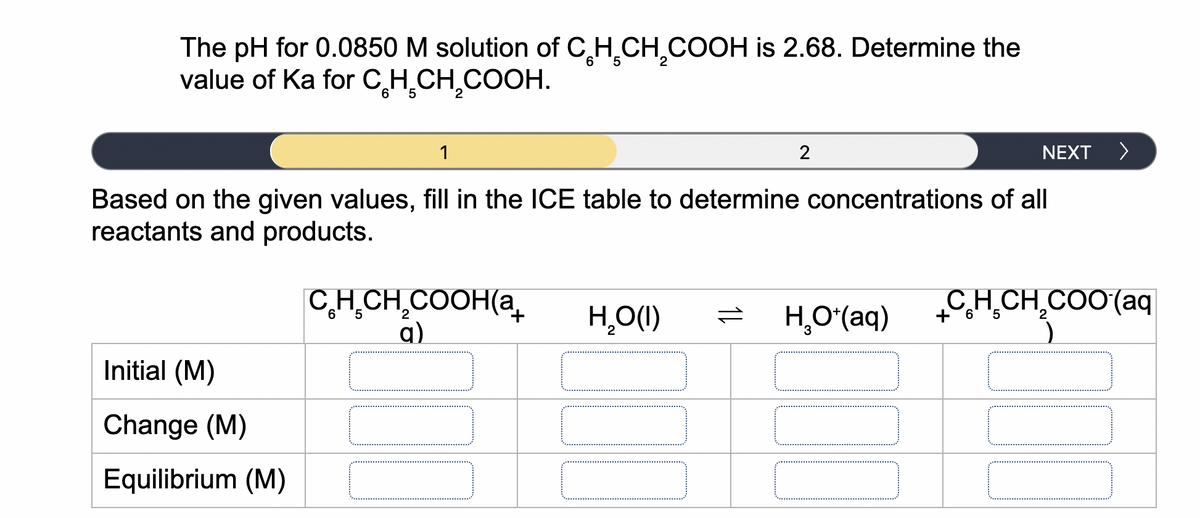 The pH for 0.0850 M solution of C,H,CH,COOH is 2.68. Determine the
value of Ka for C,H̟CH,COOH.
1
NEXT
Based on the given values, fill in the ICE table to determine concentrations of all
reactants and products.
C,H,CH,COOH(a
q)
H,O(1)
H,O(aq)
CH.CH.COO(aq
1,
+6
Initial (M)
Change (M)
Equilibrium (M)
