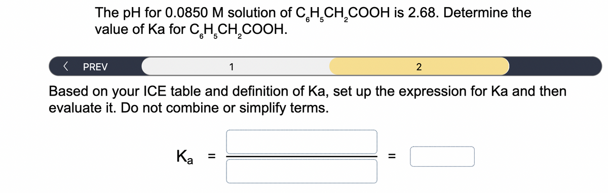 The pH for 0.0850 M solution of CH.CH,COOH is 2.68. Determine the
value of Ka for CH,CH,COOH.
6' '5
2
1
PREV
Based on your ICE table and definition of Ka, set up the expression for Ka and then
evaluate it. Do not combine or simplify terms.
%3D
Ka
II
