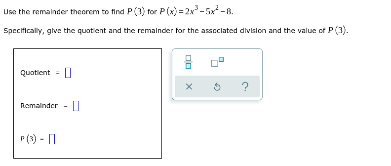 Use the remainder theorem to find P (3) for P (x) =2x°- 5x² - 8.
Specifically, give the quotient and the remainder for the associated division and the value of P (3).
Quotient
Remainder =
P (3) = |
%3!
