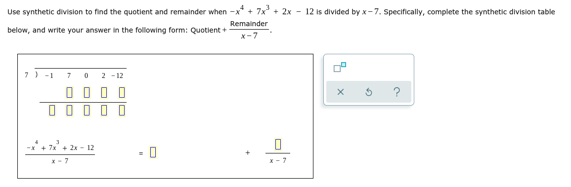 Use synthetic division to find the quotient and remainder when -x* + 7x + 2x - 12 is divided by x- 7. Specifically, complete the synthetic division table
Remainder
below, and write your answer in the following form: Quotient +
x- 7
7 )
-1
7
2 - 12
O I I O O
—х + 7х + 2х - 12
х — 7
х - 7
