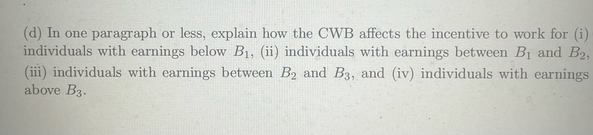 (d) In one paragraph or less, explain how the CWB affects the incentive to work for (i)
individuals with earnings below B₁, (ii) individuals with earnings between B₁ and B₂,
(iii) individuals with earnings between B₂ and B3, and (iv) individuals with earnings
above B3.