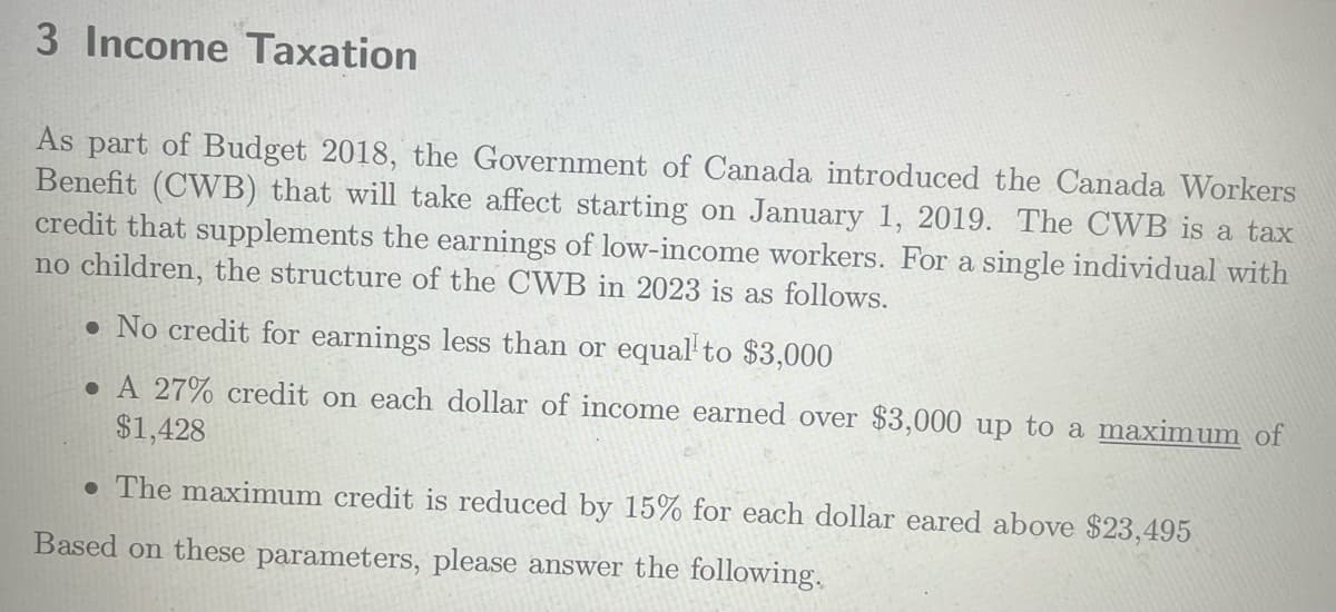 3 Income Taxation
As part of Budget 2018, the Government of Canada introduced the Canada Workers
Benefit (CWB) that will take affect starting on January 1, 2019. The CWB is a tax
credit that supplements the earnings of low-income workers. For a single individual with
no children, the structure of the CWB in 2023 is as follows.
• No credit for earnings less than or equal to $3,000
. A 27% credit on each dollar of income earned over $3,000 up to a maximum of
$1,428
. The maximum credit is reduced by 15% for each dollar eared above $23,495
Based on these parameters, please answer the following.