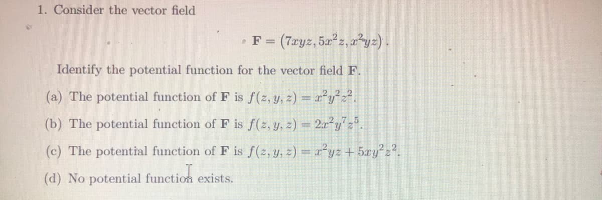 1. Consider the vector field
(7.ryz, 5a z, 2²yz) .
•F =
Identify the potential function for the vector field F.
(a) The potential function of F is f(2, y, z) = r²y²2?.
(b) The potential function of F is f(2, y, z) = 2r²y".
(c) The potential function of F is f(2, y, z) = 1²yz + 5ry²z?.
(d) No potential function exists.
