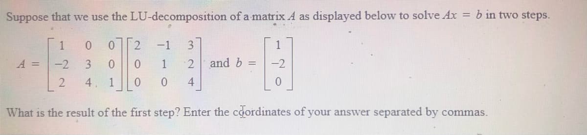 Suppose that we use the LU-decomposition of a matrix A as displayed below to solve Ax = b in two steps.
1
-1
1
A =
-2
3.
and b =
-2
4
1
4
What is the result of the first step? Enter the coordinates of your answer separated by commas.
