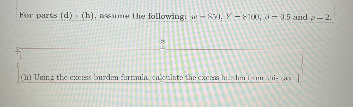 For parts (d) - (h), assume the following: w = $50, Y = $100, 3= 0.5 and p = 2.
Ⓒ
(h) Using the excess burden formula, calculate the excess burden from this tax. ]