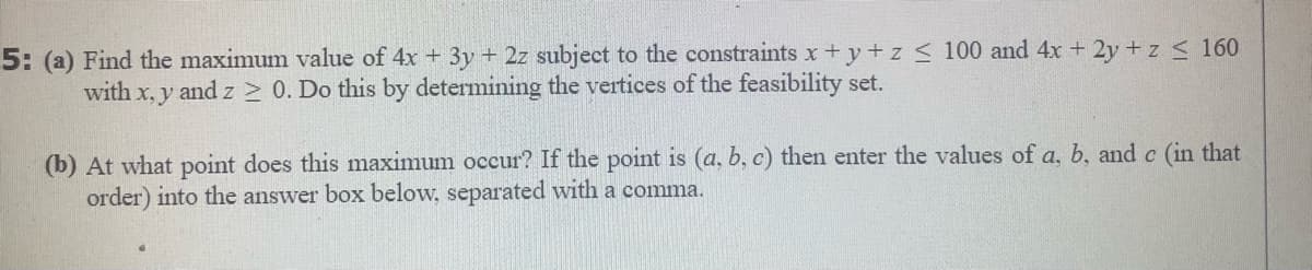 5: (a) Find the maximum value of 4x + 3y + 2z subject to the constraints x +y+z < 100 and 4x + 2y +z < 160
with x, y and z > 0. Do this by determining the vertices of the feasibility set.
(b) At what point does this maximum occur? If the point is (a, b, c) then enter the values of a, b, and c (in that
order) into the answer box below, separated with a comma.
