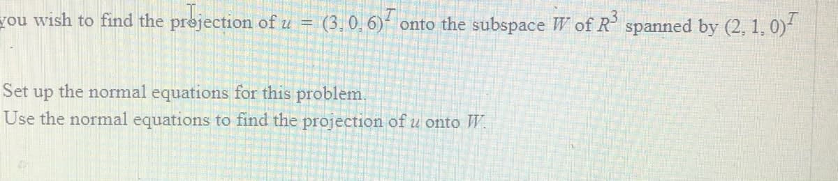 you wish to find the prejection of u = (3,0, 6) onto the subspace W of R' spanned by (2, 1, 0)
Set
the normal equations for this problem.
up
Use the normal equations to find the projection of u onto W.
