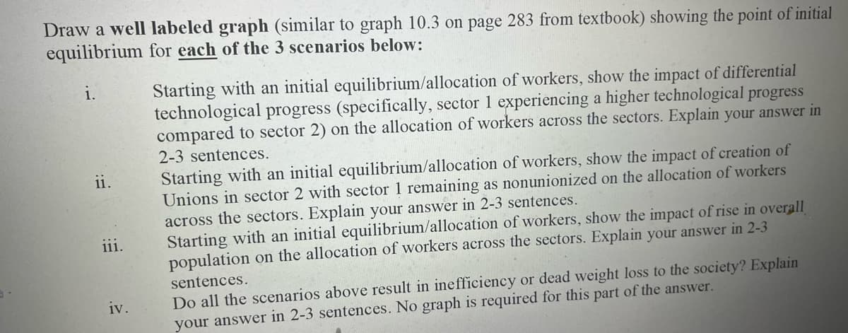 3
Draw a well labeled graph (similar to graph 10.3 on page 283 from textbook) showing the point of initial
equilibrium for each of the 3 scenarios below:
1.
ii.
111.
iv.
Starting with an initial equilibrium/allocation of workers, show the impact of differential
technological progress (specifically, sector 1 experiencing a higher technological progress
compared to sector 2) on the allocation of workers across the sectors. Explain your answer in
2-3 sentences.
Starting with an initial equilibrium/allocation of workers, show the impact of creation of
Unions in sector 2 with sector 1 remaining as nonunionized on the allocation of workers
across the sectors. Explain your answer in 2-3 sentences.
Starting with an initial equilibrium/allocation of workers, show the impact of rise in overall
population on the allocation of workers across the sectors. Explain your answer in 2-3
sentences.
Do all the scenarios above result in inefficiency or dead weight loss to the society? Explain
your answer in 2-3 sentences. No graph is required for this part of the answer.