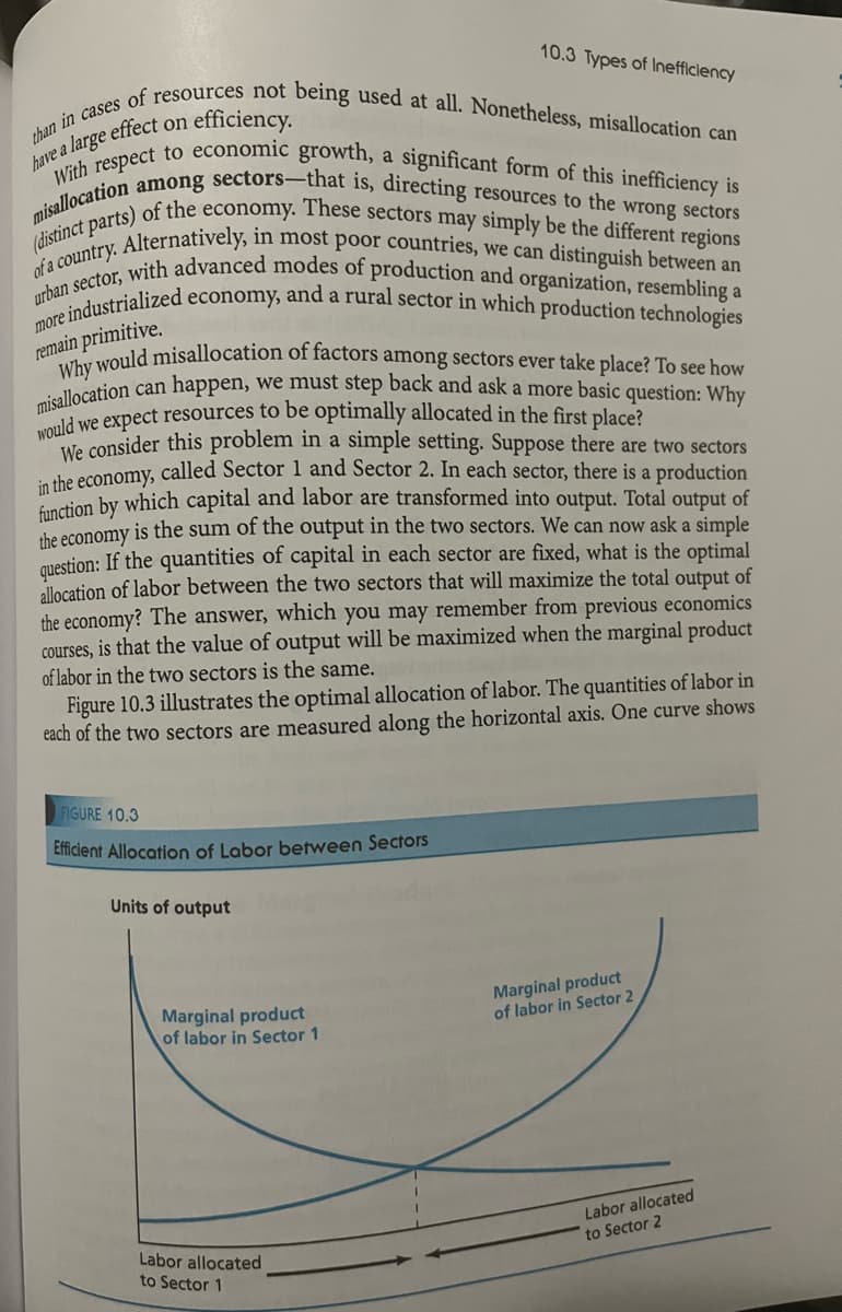 than in cases of resources not being used at all. Nonetheless, misallocation can
have a large effect on efficiency.
With respect to economic growth, a significant form of this inefficiency is
misallocation among sectors-that is, directing resources to the wrong sectors
(distinct parts) of the economy. These sectors may simply be the different regions
Alternatively, in most poor countries, we can distinguish between an
of a country..
urban sector, with advanced modes of production and organization, resembling a
more industrialized economy, and a rural sector in which production technologies
remain primitive.
Why would misallocation of factors among sectors ever take place? To see how
misallocation can happen, we must step back and ask a more basic question: Why
would we expect resources to be optimally allocated in the first place?
We consider this problem in a simple setting. Suppose there are two sectors
in the economy, called Sector 1 and Sector 2. In each sector, there is a production
function by which capital and labor are transformed into output. Total output of
the economy is the sum of the output in the two sectors. We can now ask a simple
question: If the quantities of capital in each sector are fixed, what is the optimal
allocation of labor between the two sectors that will maximize the total output of
the economy? The answer, which you may remember from previous economics
courses, is that the value of output will be maximized when the marginal product
of labor in the two sectors is the same.
Figure 10.3 illustrates the optimal allocation of labor. The quantities of labor in
each of the two sectors are measured along the horizontal axis. One curve shows
FIGURE 10.3
Efficient Allocation of Labor between Sectors
Units of output
10.3 Types of Inefficiency
Marginal product
of labor in Sector 1
Labor allocated
to Sector 1
Marginal product
of labor in Sector 2
Labor allocated
to Sector 2