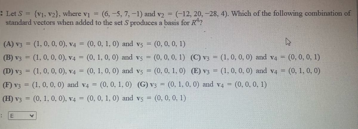 : Let S = {v1, v2}, where v =
standard vectors when added to the set S produces a basis for R?
(6,-5, 7,-1) and v2 = (-12, 20, -28, 4). Which of the following combination of
(A) v3 = (1, 0, 0, 0), v4 = (0, 0, 1, 0) and vs = (0, 0, 0, 1)
(B) v3 = (1, 0, 0, 0), v4 = (0, 1, 0, 0) and vs =
(0, 0, 0, 1) (C) v3 = (1, 0, 0, 0) and v4 = (0, 0, 0, 1)
(D) v3 = (1, 0, 0, 0), v4 = (0, 1, 0, 0) and vs = (0. 0, 1, 0) (E)v3 = (1, 0, 0, 0) and v4 = (0, 1, 0, 0)
(F) v3 = (1, 0, 0, 0) and v4 = (0, 0, 1, 0) (G) v3 = (0, 1, 0, 0) and v4 = (0, 0, 0, 1)
%3D
%3D
(H) v3 = (0, 1, 0, 0), v4 = (0, 0, 1, 0) and vs = (0. 0, 0, 1)
%3D
