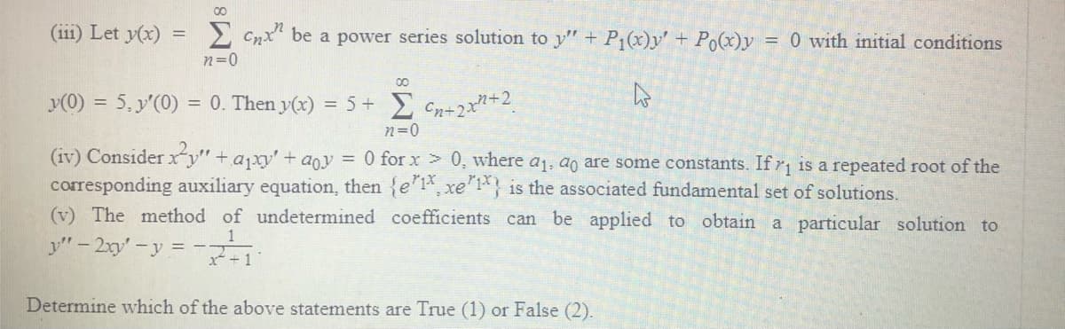 (ii1) Let y(x)
2 Cnx" be a power series solution to y" + P1(x)y' + Po(x)y = 0 with initial conditions
n=0
y(0) = 5, y'(0) = 0. Then y(x) = 5 + Cn+2x+2.
n=0
(iv) Considerxy" + ajxy' + aoy = 0 forx > 0, where a1, ao are some constants. Ifr is a repeated root of the
corresponding auxiliary equation, then {e'1, xe 1 is the associated fundamental set of solutions.
(v) The method of undetermined coefficients can be applied to obtain
a particular solution to
y" - 2xy'-y = -7-1
1
Determine which of the above statements are True (1) or False (2).
