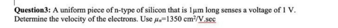 Question3: A uniform piece of n-type of silicon that is 1um long senses a voltage of 1 V.
Determine the velocity of the electrons. Use u,=1350 cm?/V.sec

